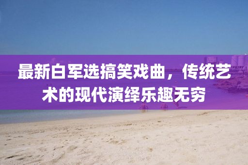 最新白军选搞笑戏曲，传统艺术的现代演绎乐趣无穷