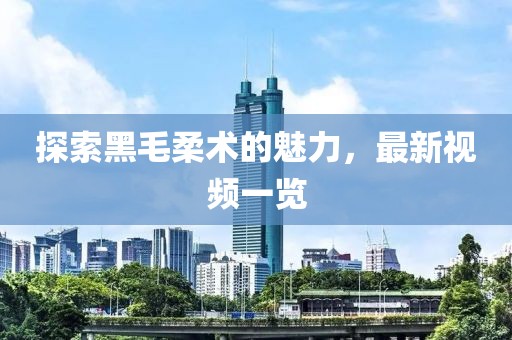 探索黑毛柔术的魅力，最新视频一览