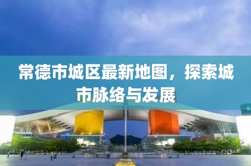 常德市城区最新地图，探索城市脉络与发展
