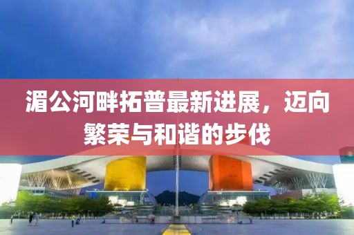湄公河畔拓普最新进展，迈向繁荣与和谐的步伐
