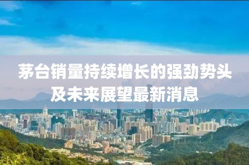 茅台销量持续增长的强劲势头及未来展望最新消息