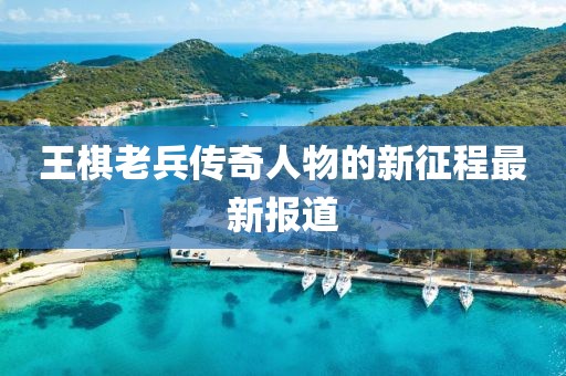 王棋老兵传奇人物的新征程最新报道