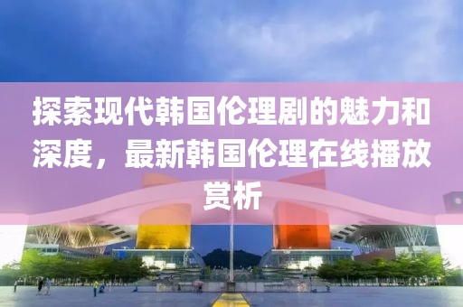 探索现代韩国伦理剧的魅力和深度，最新韩国伦理在线播放赏析