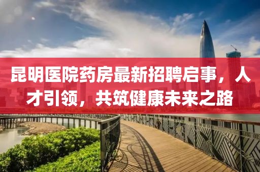 昆明医院药房最新招聘启事，人才引领，共筑健康未来之路