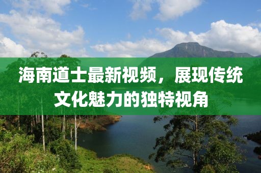 海南道士最新视频，展现传统文化魅力的独特视角