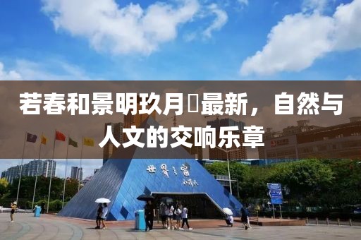 若春和景明玖月晞最新，自然与人文的交响乐章