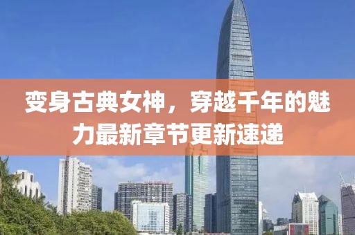 变身古典女神，穿越千年的魅力最新章节更新速递