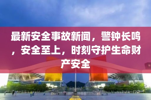 最新安全事故新闻，警钟长鸣，安全至上，时刻守护生命财产安全