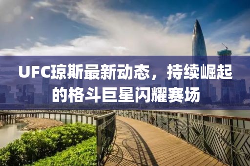 UFC琼斯最新动态，持续崛起的格斗巨星闪耀赛场