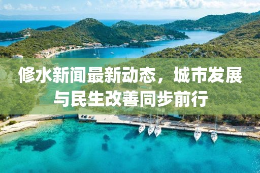 修水新闻最新动态，城市发展与民生改善同步前行