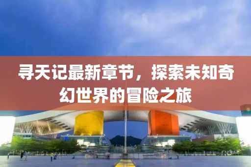 寻天记最新章节，探索未知奇幻世界的冒险之旅