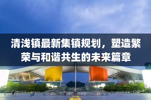清浅镇最新集镇规划，塑造繁荣与和谐共生的未来篇章
