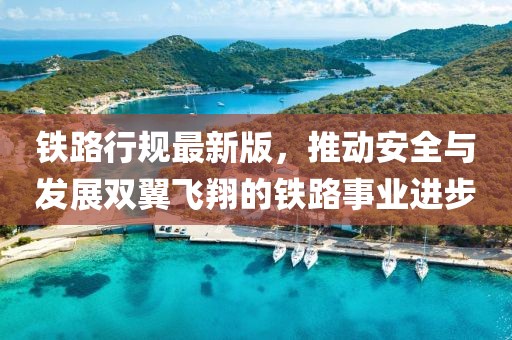 铁路行规最新版，推动安全与发展双翼飞翔的铁路事业进步