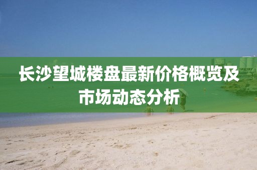 长沙望城楼盘最新价格概览及市场动态分析