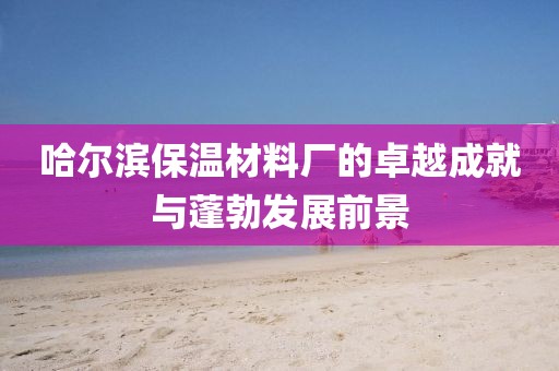 哈尔滨保温材料厂的卓越成就与蓬勃发展前景