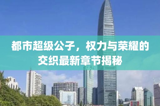 都市超级公子，权力与荣耀的交织最新章节揭秘