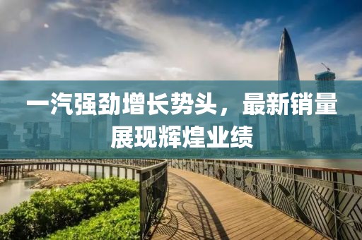 一汽强劲增长势头，最新销量展现辉煌业绩