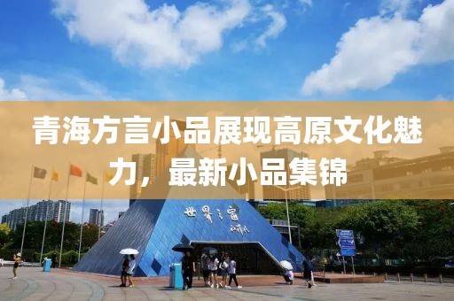 青海方言小品展现高原文化魅力，最新小品集锦