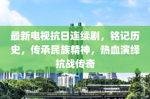 最新电视抗日连续剧，铭记历史，传承民族精神，热血演绎抗战传奇
