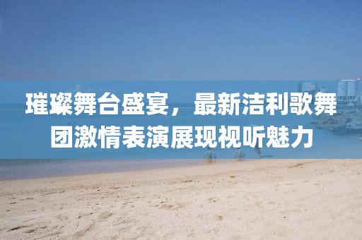 璀璨舞台盛宴，最新洁利歌舞团激情表演展现视听魅力