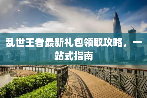 乱世王者最新礼包领取攻略，一站式指南