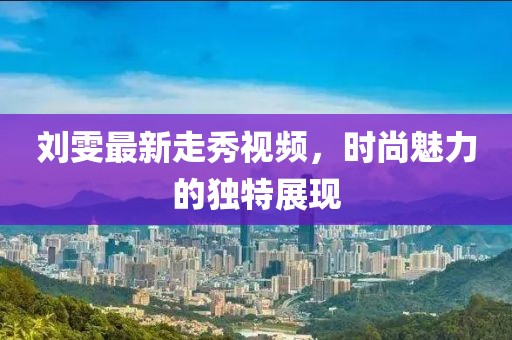 刘雯最新走秀视频，时尚魅力的独特展现