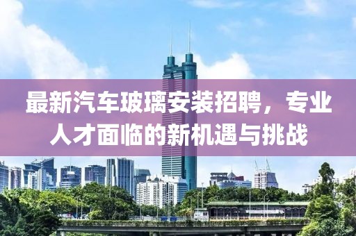 最新汽车玻璃安装招聘，专业人才面临的新机遇与挑战
