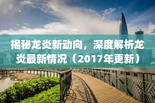 揭秘龙炎新动向，深度解析龙炎最新情况（2017年更新）