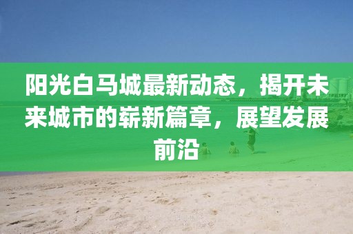 阳光白马城最新动态，揭开未来城市的崭新篇章，展望发展前沿