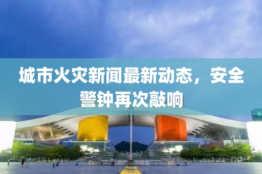 城市火灾新闻最新动态，安全警钟再次敲响