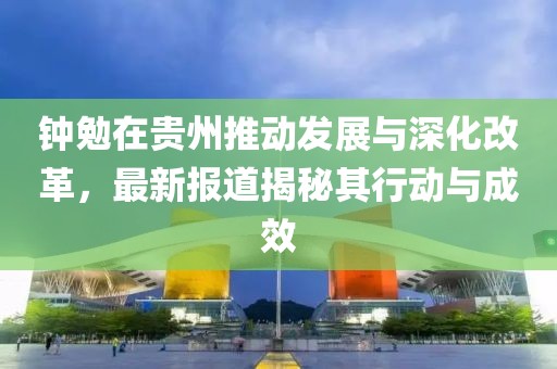 钟勉在贵州推动发展与深化改革，最新报道揭秘其行动与成效