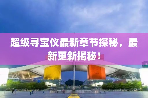 超级寻宝仪最新章节探秘，最新更新揭秘！
