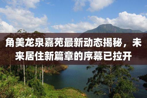 角美龙泉嘉苑最新动态揭秘，未来居住新篇章的序幕已拉开