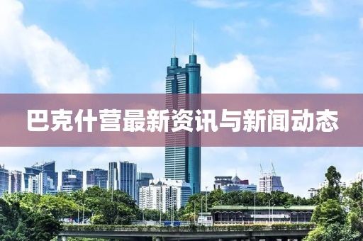 巴克什营最新资讯与新闻动态