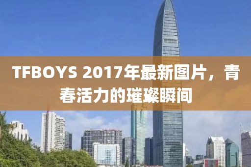 TFBOYS 2017年最新图片，青春活力的璀璨瞬间