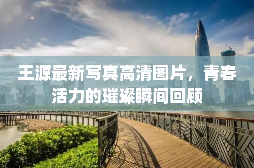 王源最新写真高清图片，青春活力的璀璨瞬间回顾