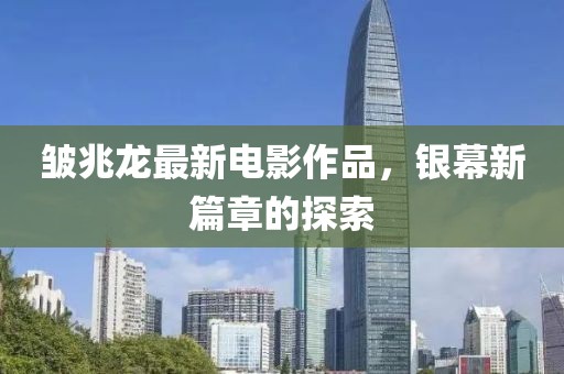 皱兆龙最新电影作品，银幕新篇章的探索