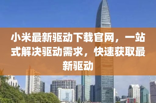 小米最新驱动下载官网，一站式解决驱动需求，快速获取最新驱动