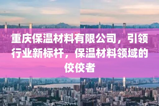 重庆保温材料有限公司，引领行业新标杆，保温材料领域的佼佼者