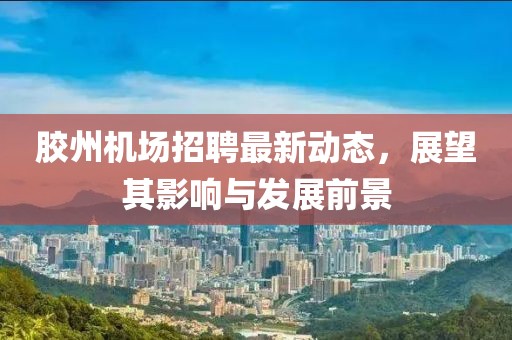 胶州机场招聘最新动态，展望其影响与发展前景