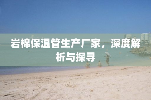 岩棉保温管生产厂家，深度解析与探寻