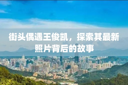 街头偶遇王俊凯，探索其最新照片背后的故事