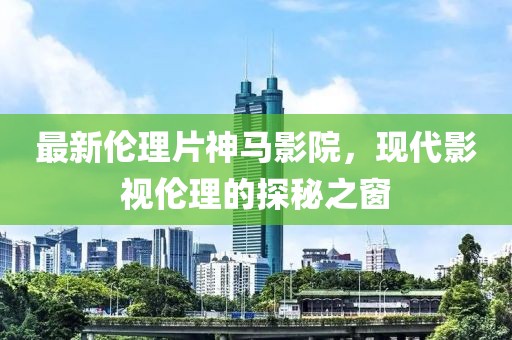 最新伦理片神马影院，现代影视伦理的探秘之窗