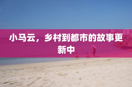 小马云，乡村到都市的故事更新中