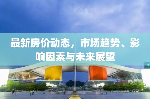 最新房价动态，市场趋势、影响因素与未来展望