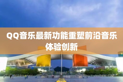 QQ音乐最新功能重塑前沿音乐体验创新