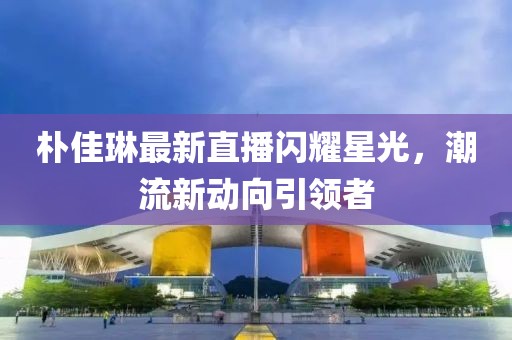 朴佳琳最新直播闪耀星光，潮流新动向引领者