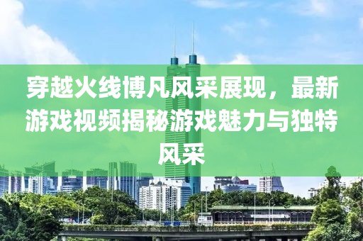穿越火线博凡风采展现，最新游戏视频揭秘游戏魅力与独特风采