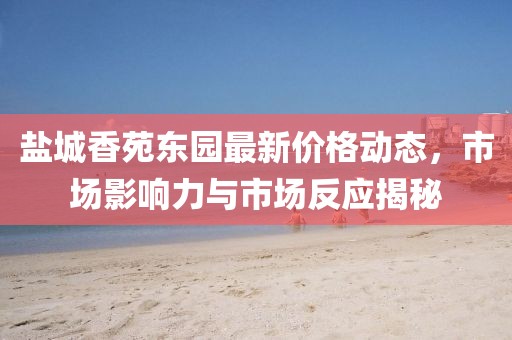 盐城香苑东园最新价格动态，市场影响力与市场反应揭秘