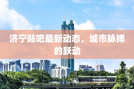 济宁贴吧最新动态，城市脉搏的跃动